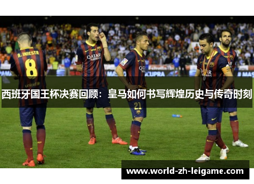 西班牙国王杯决赛回顾：皇马如何书写辉煌历史与传奇时刻