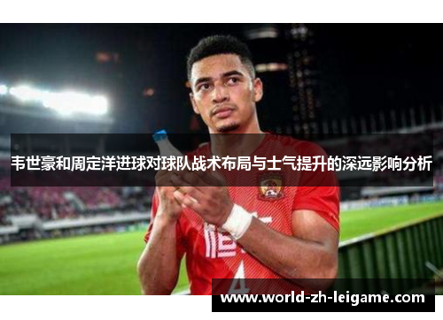 韦世豪和周定洋进球对球队战术布局与士气提升的深远影响分析